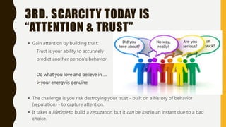 3RD. SCARCITY TODAY IS
“ATTENTION & TRUST”
• Gain attention by building trust:
Trust is your ability to accurately
predict another person’s behavior.
Do what you love and believe in ….
your energy is genuine
• The challenge is you risk destroying your trust - built on a history of behavior
(reputation) - to capture attention.
• It takes a lifetime to build a reputation, but it can be lost in an instant due to a bad
choice.
 