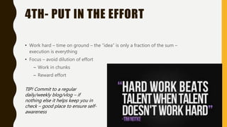 4TH- PUT IN THE EFFORT
• Work hard – time on ground – the “idea” is only a fraction of the sum –
execution is everything
• Focus – avoid dilution of effort
– Work in chunks
– Reward effort
TIP! Commit to a regular
daily/weekly blog/vlog – if
nothing else it helps keep you in
check – good place to ensure self-
awareness
 