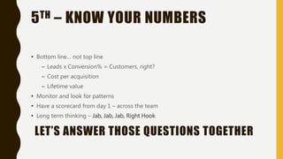 5TH – KNOW YOUR NUMBERS
• Bottom line… not top line
– Leads x Conversion% = Customers, right?
– Cost per acquisition
– Lifetime value
• Monitor and look for patterns
• Have a scorecard from day 1 – across the team
• Long term thinking – Jab, Jab, Jab, Right Hook
LET’S ANSWER THOSE QUESTIONS TOGETHER
 