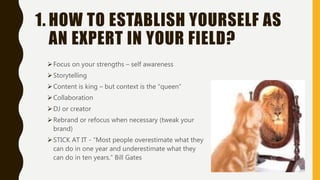 1. HOW TO ESTABLISH YOURSELF AS
AN EXPERT IN YOUR FIELD?
Focus on your strengths – self awareness
Storytelling
Content is king – but context is the “queen”
Collaboration
DJ or creator
Rebrand or refocus when necessary (tweak your
brand)
STICK AT IT - “Most people overestimate what they
can do in one year and underestimate what they
can do in ten years.” Bill Gates
 