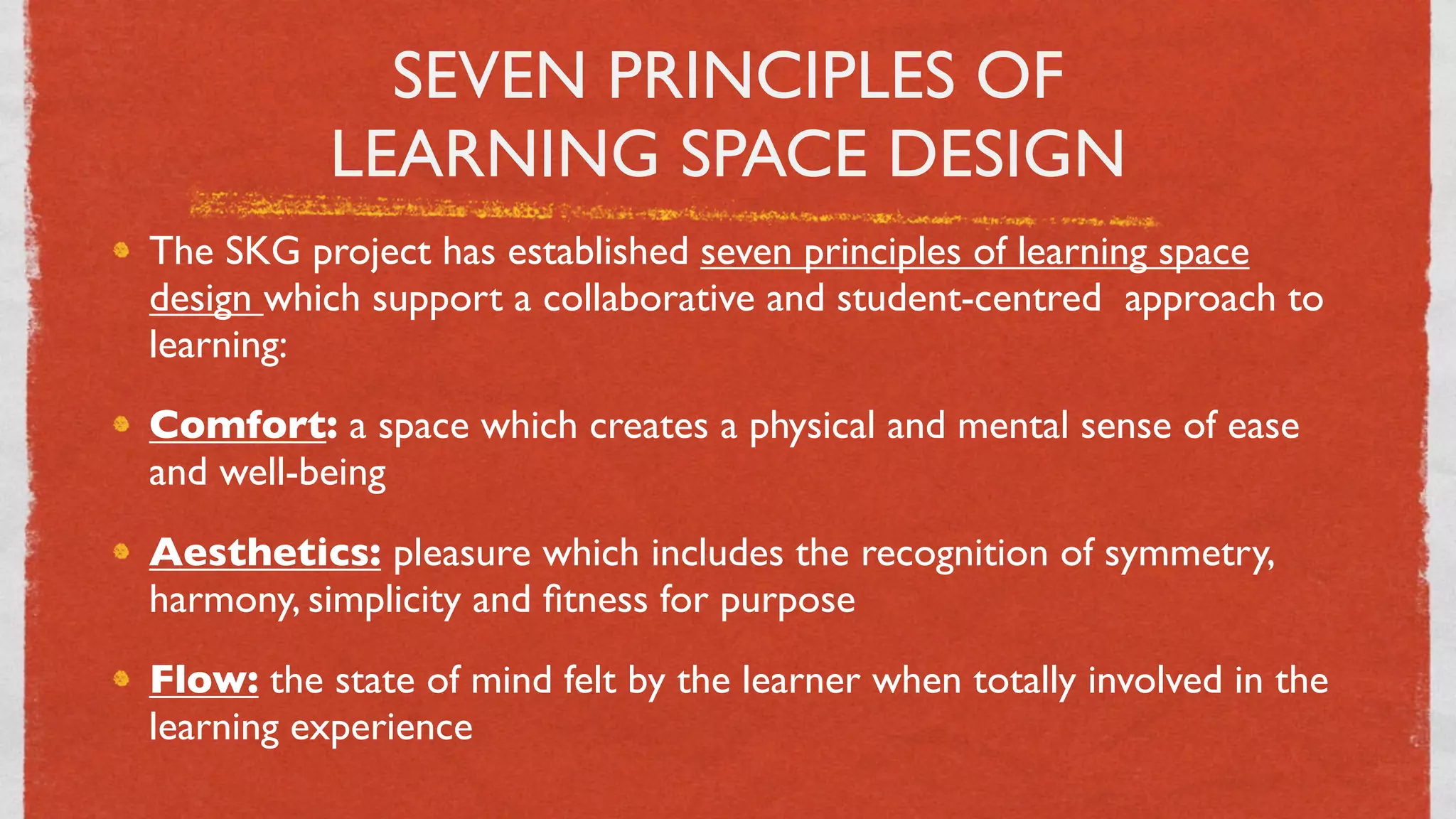 SEVEN PRINCIPLES OF
           LEARNING SPACE DESIGN
The SKG project has established seven principles of learning space
design which support a collaborative and student-centred  approach to
learning:
Comfort: a space which creates a physical and mental sense of ease
and well-being
Aesthetics: pleasure which includes the recognition of symmetry,
harmony, simplicity and ﬁtness for purpose
Flow: the state of mind felt by the learner when totally involved in the
learning experience
                                  17
 