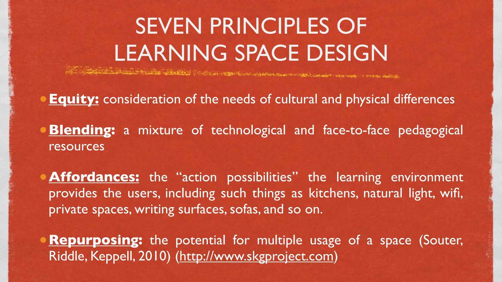 SEVEN PRINCIPLES OF
             LEARNING SPACE DESIGN
• Equity: consideration of the needs of cultural and physical differences
• Blending: a mixture of technological and face-to-face pedagogical
 resources

• Affordances: the “action possibilities” the learning environment
 provides the users, including such things as kitchens, natural light, wiﬁ,
 private spaces, writing surfaces, sofas, and so on.

• Repurposing: the potential for multiple usage of a space (Souter,
 Riddle, Keppell, 2010) (http://www.skgproject.com)
                                    18
 
