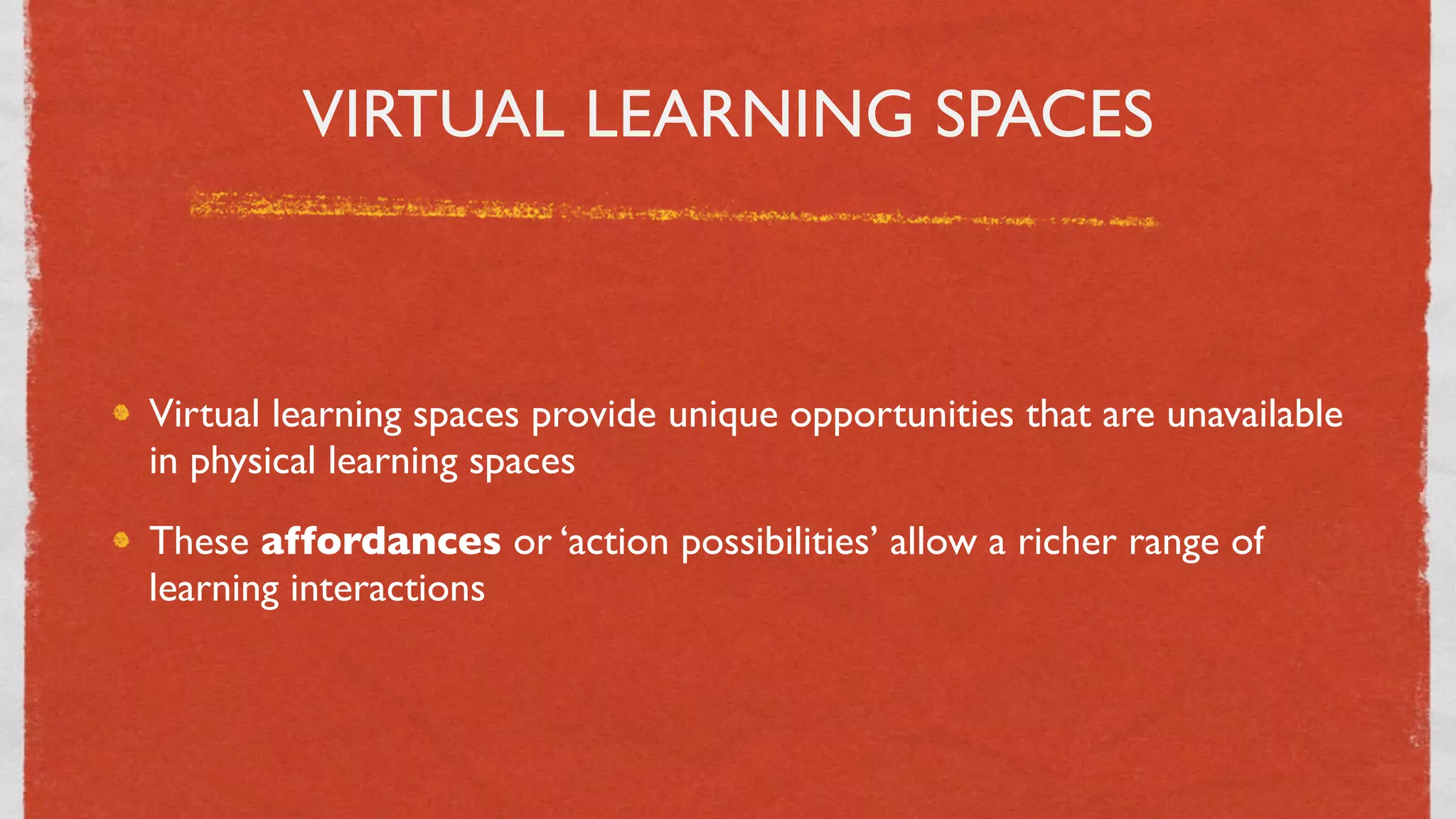 VIRTUAL LEARNING SPACES



Virtual learning spaces provide unique opportunities that are unavailable
in physical learning spaces
These affordances or ‘action possibilities’ allow a richer range of
learning interactions




                                  19
 