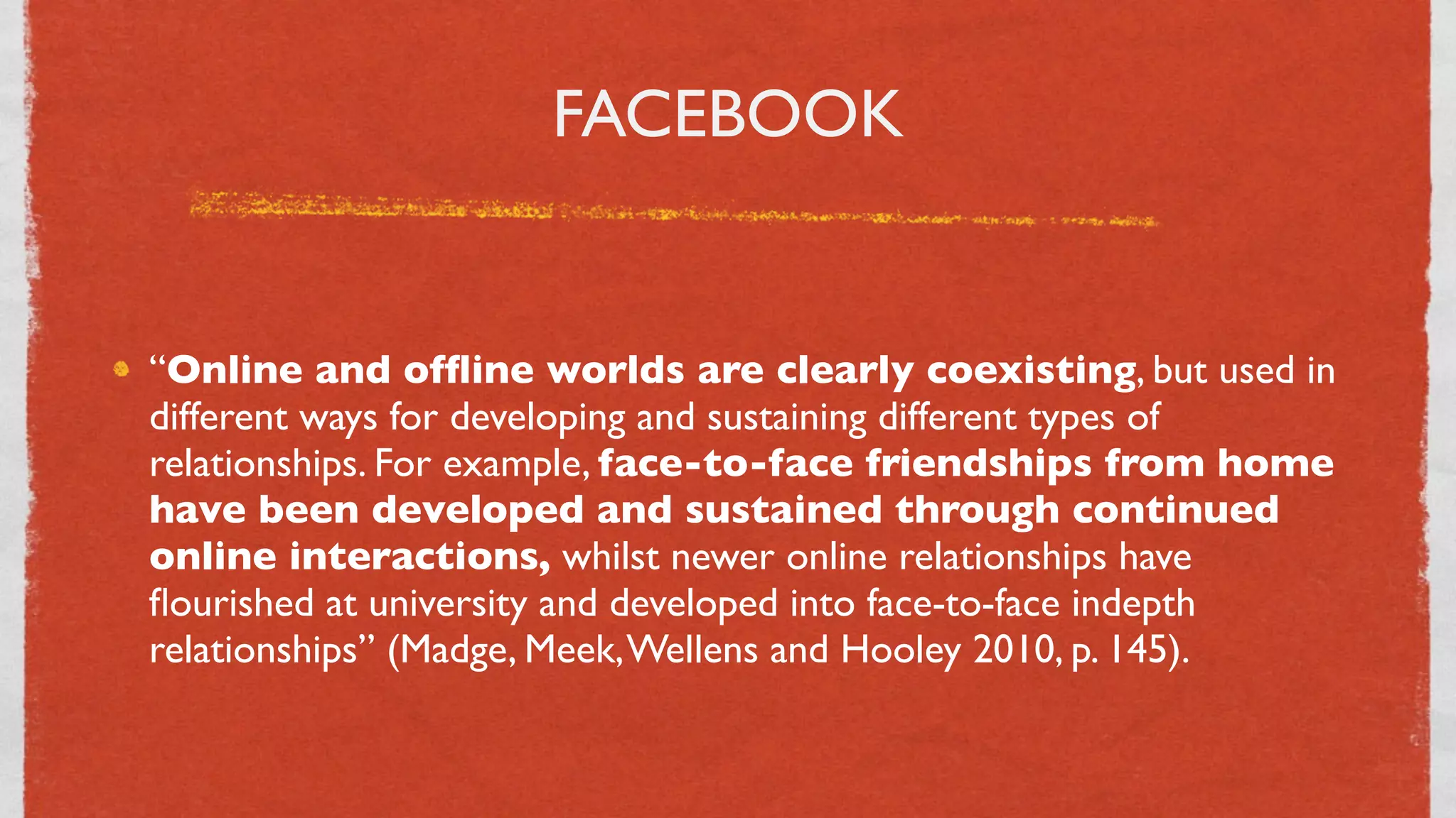 FACEBOOK


“Online and ofﬂine worlds are clearly coexisting, but used in
different ways for developing and sustaining different types of
relationships. For example, face-to-face friendships from home
have been developed and sustained through continued
online interactions, whilst newer online relationships have
ﬂourished at university and developed into face-to-face indepth
relationships” (Madge, Meek, Wellens and Hooley 2010, p. 145).


                              21
 