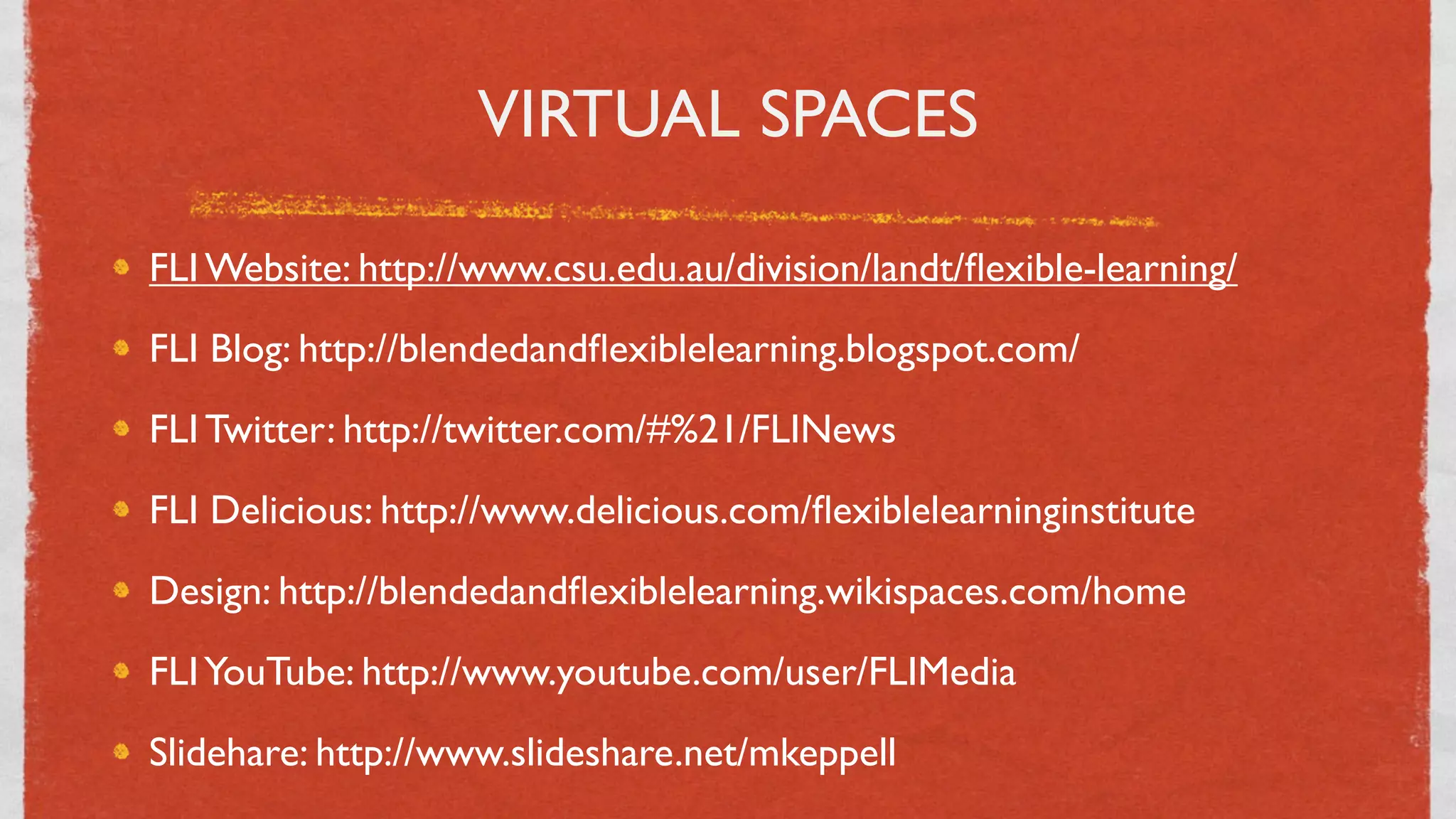 VIRTUAL SPACES

FLI Website: http://www.csu.edu.au/division/landt/ﬂexible-learning/
FLI Blog: http://blendedandﬂexiblelearning.blogspot.com/
FLI Twitter: http://twitter.com/#%21/FLINews
FLI Delicious: http://www.delicious.com/ﬂexiblelearninginstitute
Design: http://blendedandﬂexiblelearning.wikispaces.com/home
FLI YouTube: http://www.youtube.com/user/FLIMedia
Slidehare: http://www.slideshare.net/mkeppell
                                   22
 