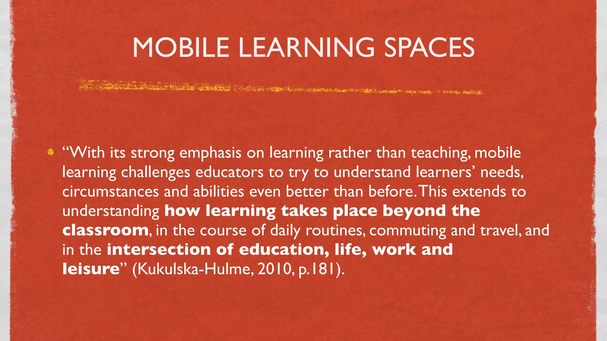 MOBILE LEARNING SPACES


“With its strong emphasis on learning rather than teaching, mobile
learning challenges educators to try to understand learners’ needs,
circumstances and abilities even better than before. This extends to
understanding how learning takes place beyond the
classroom, in the course of daily routines, commuting and travel, and
in the intersection of education, life, work and
leisure” (Kukulska-Hulme, 2010, p.181).


                                 24
 