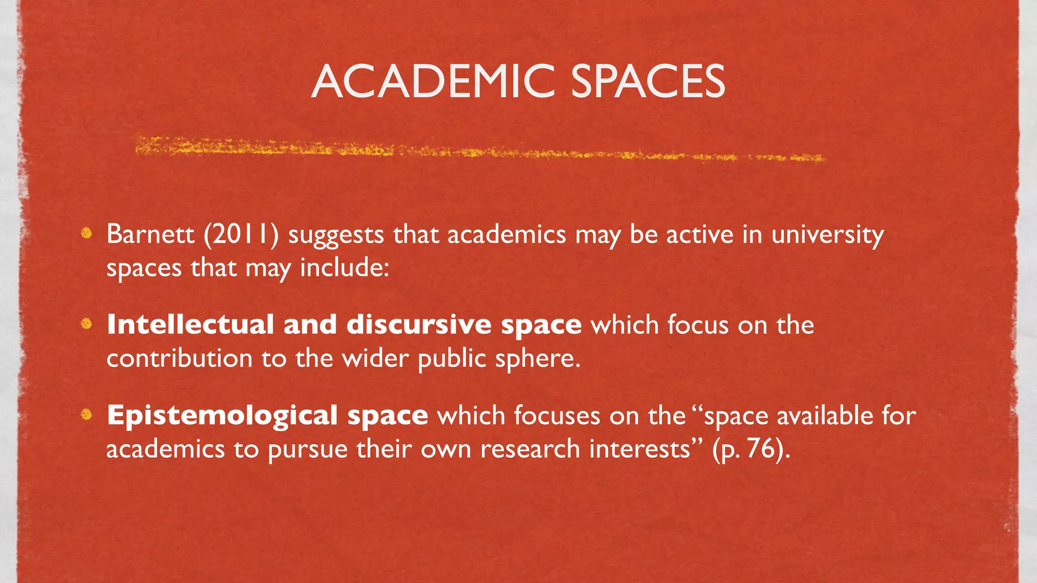 ACADEMIC SPACES


Barnett (2011) suggests that academics may be active in university
spaces that may include:
Intellectual and discursive space which focus on the
contribution to the wider public sphere.
Epistemological space which focuses on the “space available for
academics to pursue their own research interests” (p. 76).



                                  26
 