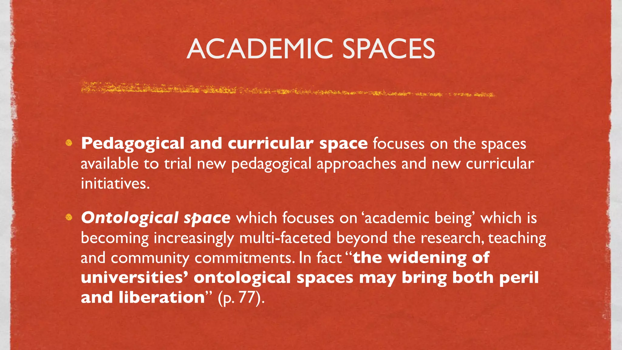 ACADEMIC SPACES


Pedagogical and curricular space focuses on the spaces
available to trial new pedagogical approaches and new curricular
initiatives.
Ontological space which focuses on ‘academic being’ which is
becoming increasingly multi-faceted beyond the research, teaching
and community commitments. In fact “the widening of
universities’ ontological spaces may bring both peril
and liberation” (p. 77).

                               27
 
