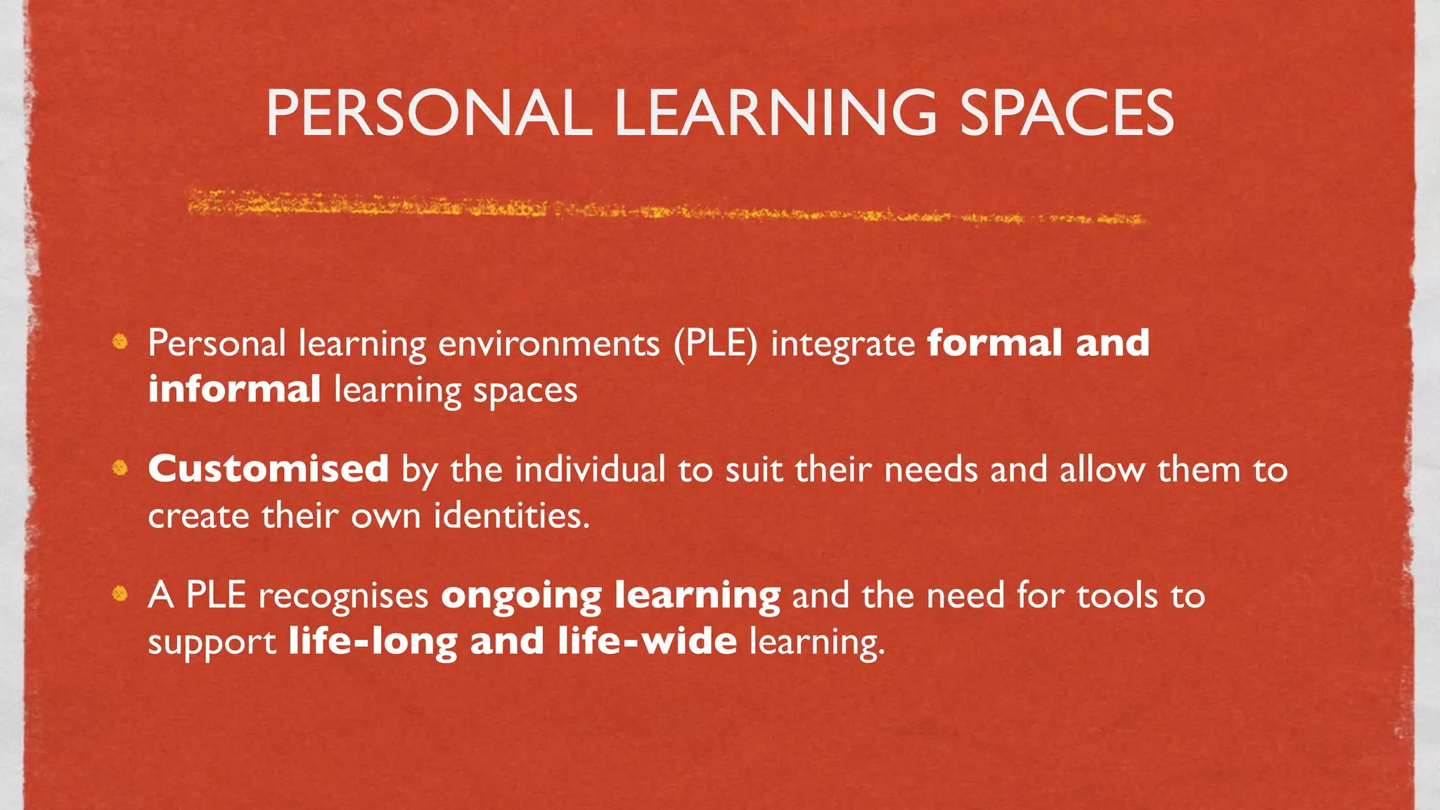 PERSONAL LEARNING SPACES


Personal learning environments (PLE) integrate formal and
informal learning spaces
Customised by the individual to suit their needs and allow them to
create their own identities.
A PLE recognises ongoing learning and the need for tools to
support life-long and life-wide learning.


                                28
 