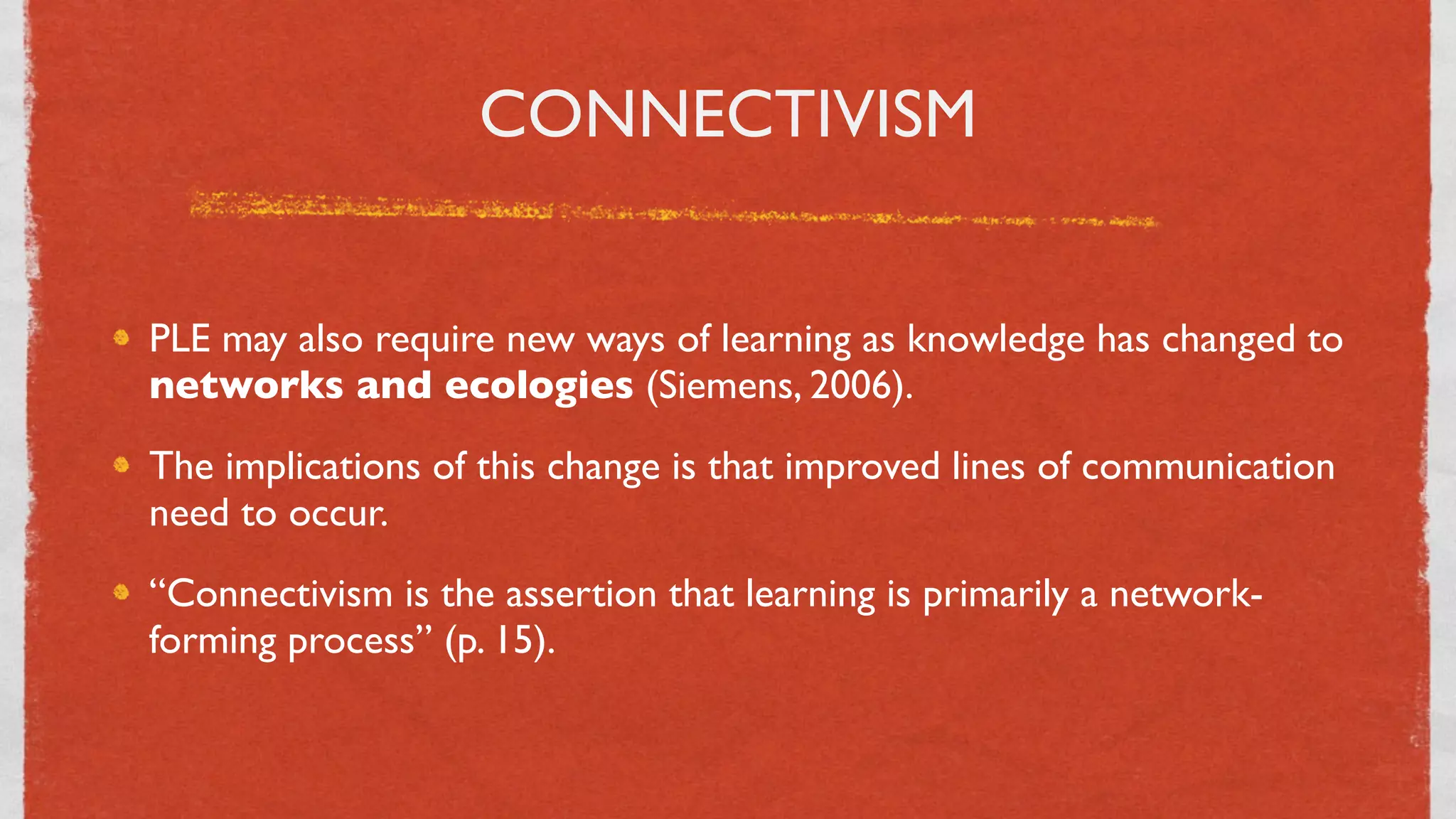 CONNECTIVISM


PLE may also require new ways of learning as knowledge has changed to
networks and ecologies (Siemens, 2006).
The implications of this change is that improved lines of communication
need to occur.
“Connectivism is the assertion that learning is primarily a network-
forming process” (p. 15).


                                  29
 