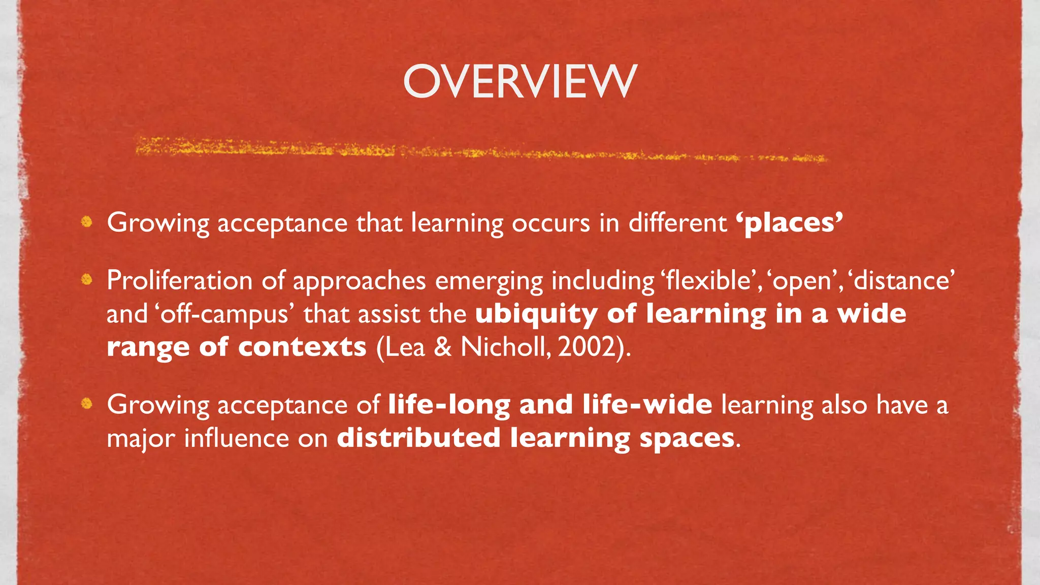 OVERVIEW

Growing acceptance that learning occurs in different ‘places’
Proliferation of approaches emerging including ‘ﬂexible’, ‘open’, ‘distance’
and ‘off-campus’ that assist the ubiquity of learning in a wide
range of contexts (Lea & Nicholl, 2002).
Growing acceptance of life-long and life-wide learning also have a
major inﬂuence on distributed learning spaces.



                                    3
 