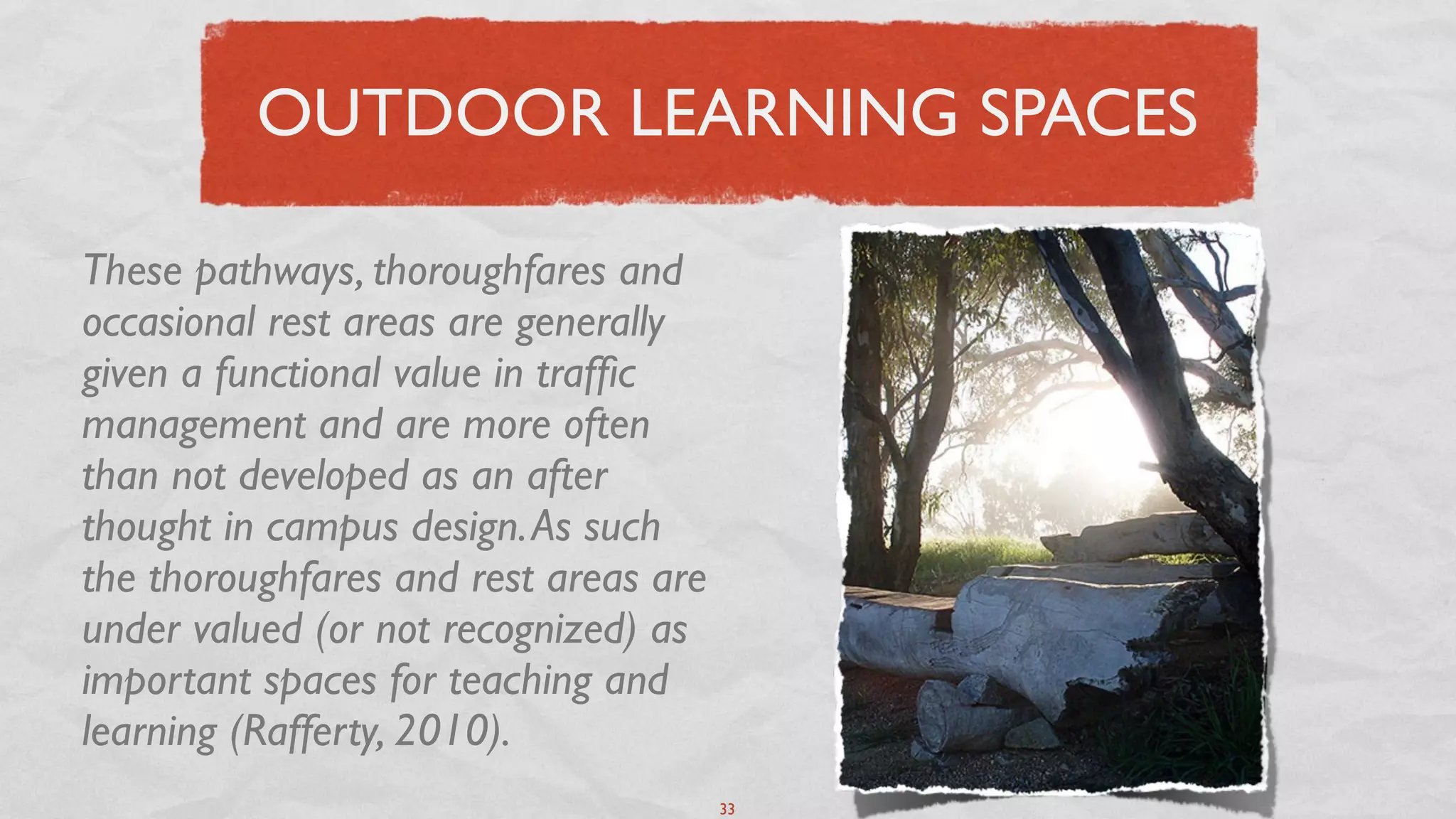OUTDOOR LEARNING SPACES

These pathways, thoroughfares and
occasional rest areas are generally
given a functional value in trafﬁc
management and are more often
than not developed as an after
thought in campus design. As such
the thoroughfares and rest areas are
under valued (or not recognized) as
important spaces for teaching and
learning (Rafferty, 2010).
                                       33
 