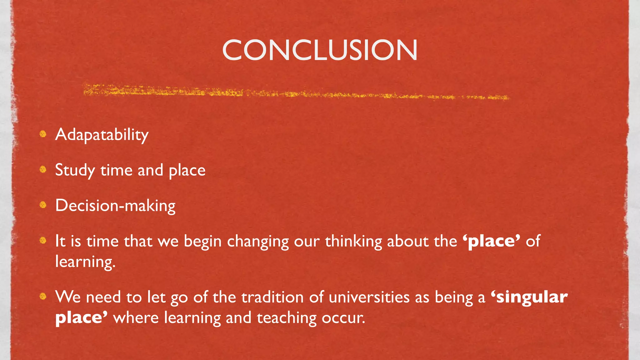 CONCLUSION

Adapatability
Study time and place
Decision-making
It is time that we begin changing our thinking about the ‘place’ of
learning.
We need to let go of the tradition of universities as being a ‘singular
place’ where learning and teaching occur.
                                    39
 