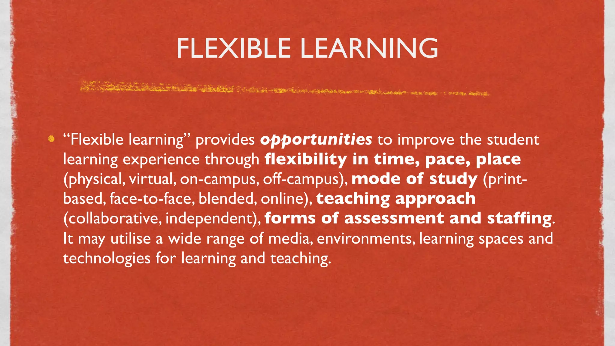 FLEXIBLE LEARNING


“Flexible learning” provides opportunities to improve the student
learning experience through ﬂexibility in time, pace, place
(physical, virtual, on-campus, off-campus), mode of study (print-
based, face-to-face, blended, online), teaching approach
(collaborative, independent), forms of assessment and stafﬁng.
It may utilise a wide range of media, environments, learning spaces and
technologies for learning and teaching.



                                  4
 