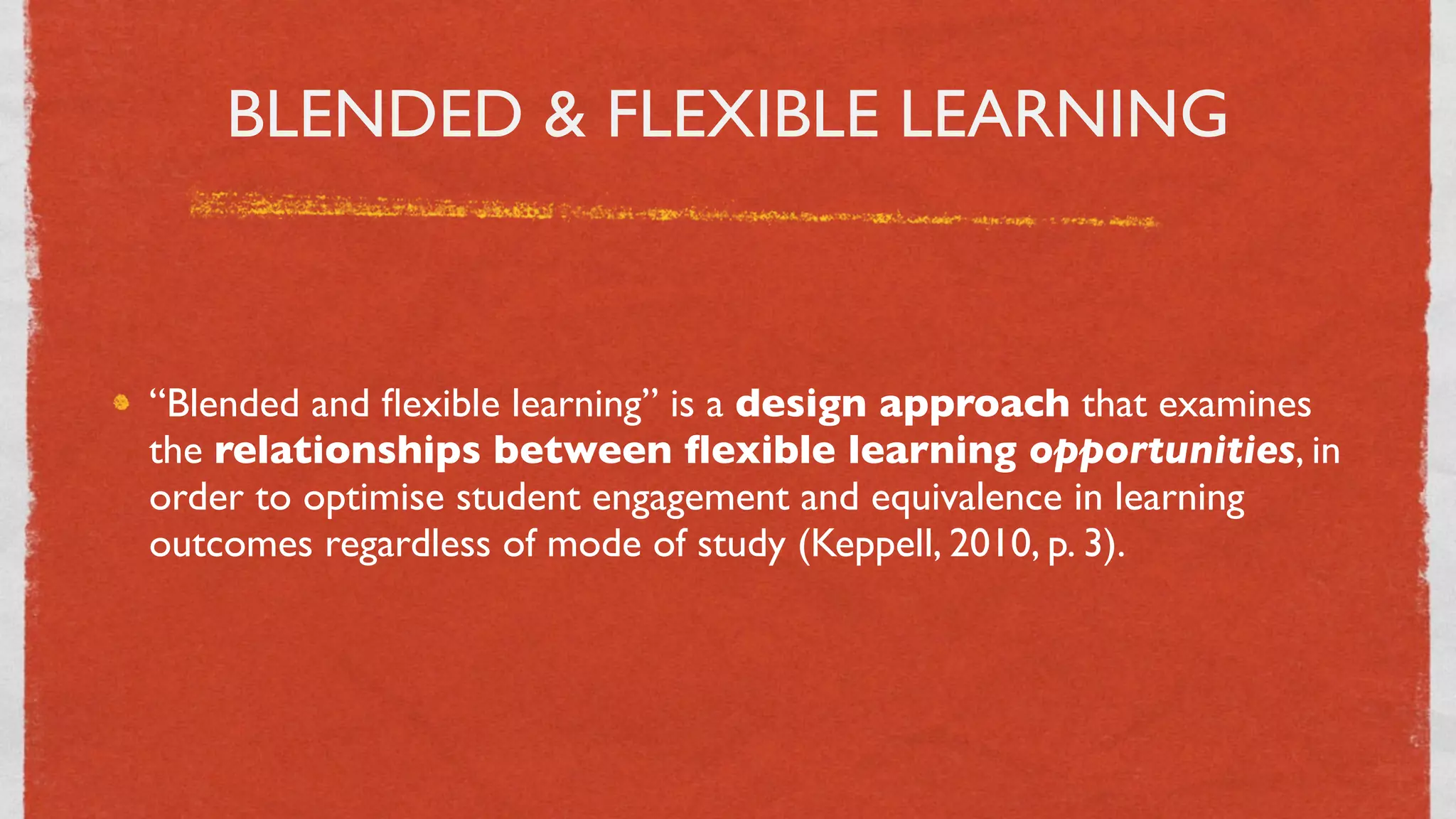 BLENDED & FLEXIBLE LEARNING



“Blended and ﬂexible learning” is a design approach that examines
the relationships between ﬂexible learning opportunities, in
order to optimise student engagement and equivalence in learning
outcomes regardless of mode of study (Keppell, 2010, p. 3).




                               5
 
