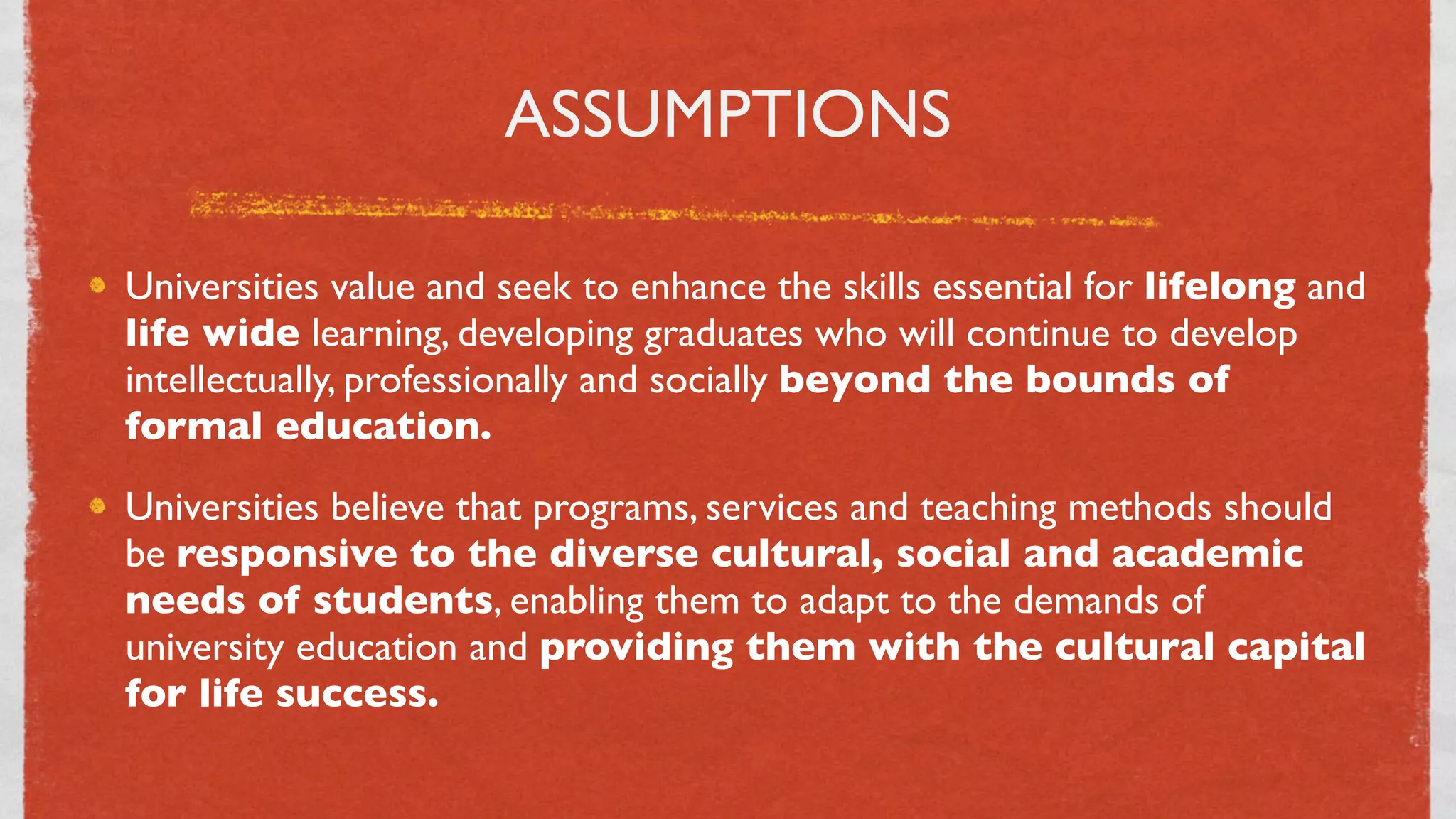 ASSUMPTIONS

Universities value and seek to enhance the skills essential for lifelong and
life wide learning, developing graduates who will continue to develop
intellectually, professionally and socially beyond the bounds of
formal education.
Universities believe that programs, services and teaching methods should
be responsive to the diverse cultural, social and academic
needs of students, enabling them to adapt to the demands of
university education and providing them with the cultural capital
for life success.

                                    7
 