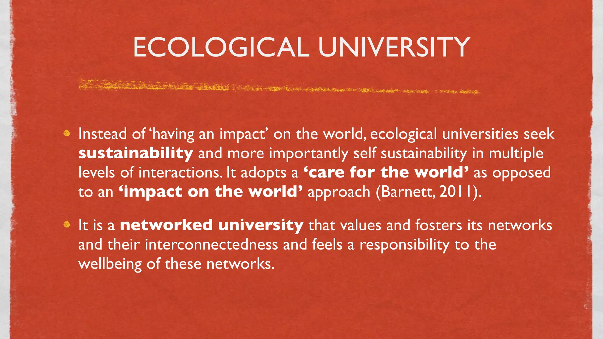 ECOLOGICAL UNIVERSITY

Instead of ‘having an impact’ on the world, ecological universities seek
sustainability and more importantly self sustainability in multiple
levels of interactions. It adopts a ‘care for the world’ as opposed
to an ‘impact on the world’ approach (Barnett, 2011).
It is a networked university that values and fosters its networks
and their interconnectedness and feels a responsibility to the
wellbeing of these networks.



                                 8
 