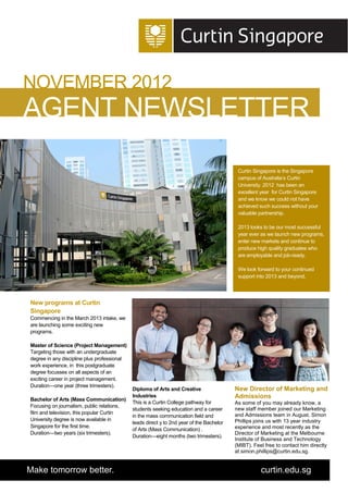 NOVEMBER 2012
AGENT NEWSLETTER
                                                                                           Curtin Singapore is the Singapore
                                                                                           campus of Australia’s Curtin
                                                                                           University. 2012 has been an
                                                                                           excellent year for Curtin Singapore
                                                                                           and we know we could not have
                                                                                           achieved such success without your
                                                                                           valuable partnership.

                                                                                           2013 looks to be our most successful
                                                                                           year ever as we launch new programs,
                                                                                           enter new markets and continue to
                                                                                           produce high quality graduates who
                                                                                           are employable and job-ready.

                                                                                           We look forward to your continued
                                                                                           support into 2013 and beyond.




New programs at Curtin
Singapore
Commencing in the March 2013 intake, we
are launching some exciting new
programs.

Master of Science (Project Management)
Targeting those with an undergraduate
degree in any discipline plus professional
work experience, in this postgraduate
degree focusses on all aspects of an
exciting career in project management.
Duration—one year (three trimesters).
                                             Diploma of Arts and Creative                 New Director of Marketing and
Bachelor of Arts (Mass Communication)
                                             Industries                                   Admissions
                                             This is a Curtin College pathway for         As some of you may already know, a
Focusing on journalism, public relations,
                                             students seeking education and a career      new staff member joined our Marketing
film and television, this popular Curtin                                                  and Admissions team in August. Simon
                                             in the mass communication field and
University degree is now available in                                                     Phillips joins us with 13 year industry
                                             leads direct y to 2nd year of the Bachelor
Singapore for the first time.                                                             experience and most recently as the
                                             of Arts (Mass Communication) .
Duration—two years (six trimesters).                                                      Director of Marketing at the Melbourne
                                             Duration—eight months (two trimesters).
                                                                                          Institute of Business and Technology
                                                                                          (MIBT). Feel free to contact him directly
                                                                                          at simon.phillips@curtin.edu.sg.


Make tomorrow better.                                                                                curtin.edu.sg
 