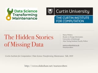 Curtin Institute for Computation / Data Science Transforming Maintenance Talk, 2019
The Hidden Stories
of Missing Data
Maria Wolters
Reader in Design Informatics
University of Edinburgh
Alan Turing Institute Faculty Fellow
maria.wolters@ed.ac.uk
@mariawolters
http://www.slideshare.net/mariawolters
 