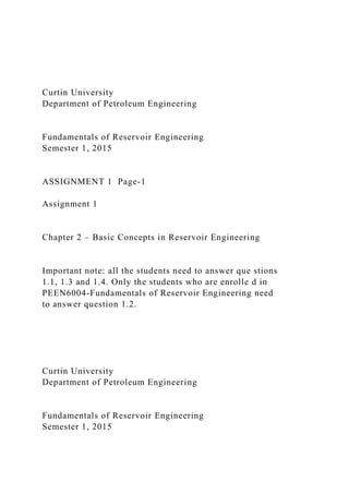 Curtin University
Department of Petroleum Engineering
Fundamentals of Reservoir Engineering
Semester 1, 2015
ASSIGNMENT 1 Page-1
Assignment 1
Chapter 2 – Basic Concepts in Reservoir Engineering
Important note: all the students need to answer que stions
1.1, 1.3 and 1.4. Only the students who are enrolle d in
PEEN6004-Fundamentals of Reservoir Engineering need
to answer question 1.2.
Curtin University
Department of Petroleum Engineering
Fundamentals of Reservoir Engineering
Semester 1, 2015
 