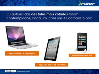 Os autores das dez fotos mais votadas foram
contemplados, cada um, com um iKit composto por:




 Apple Macbook Pro 13 polegadas
                                                                    Apple iPod Touch de 8GB



                                  Apple iPad 2 de 64 GB com Wi-Fi
 