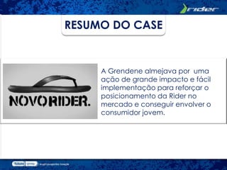 RESUMO DO CASE


     A Grendene almejava por uma
     ação de grande impacto e fácil
     implementação para reforçar o
     posicionamento da Rider no
     mercado e conseguir envolver o
     consumidor jovem.
 