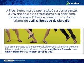 A Rider é uma marca que se dispõe a compreender
  o universo dos seus consumidores e, a partir disso,
   desenvolver sandálias que ofereçam uma forma
      original de curtir a liberdade do dia a dia.




Adota um processo sofisticado e ecologicamente sustentável para sua
linha de produtos e propõe-se a oferecer sandálias confortáveis, com
design diferente e que refletem estilos de vida.
 