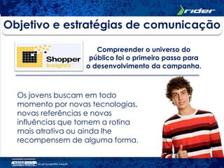 Objetivo e estratégias de comunicação

                      Compreender o universo do
                    público foi o primeiro passo para
                   o desenvolvimento da campanha.



  Os jovens buscam em todo
  momento por novas tecnologias,
  novas referências e novas
  influências que tornem a rotina
  mais atrativa ou ainda lhe
  recompensem de alguma forma.
 