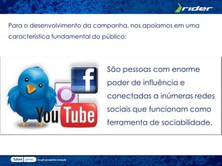 Para o desenvolvimento da campanha, nos apoiamos em uma
característica fundamental do público:




                               São pessoas com enorme
                               poder de influência e
                               conectadas a inúmeras redes
                               sociais que funcionam como
                               ferramenta de sociabilidade.
 