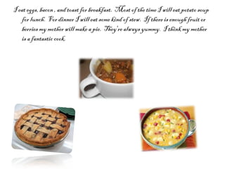 I eat eggs, bacon , and toast for breakfast.  Most of the time I will eat potato soup for lunch.  For dinner I will eat some kind of stew.  If there is enough fruit or berries my mother will make a pie.  They're always yummy.  I think my mother is a fantastic cook.  