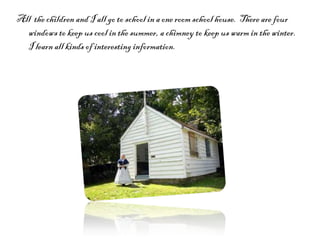 All  the children and I all go to school in a one room school house.  There are four windows to keep us cool in the summer, a chimney to keep us warm in the winter. I learn all kinds of interesting information.  