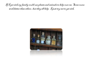 If I got sick my family could use plants and animals to help cure me. Some cures work better than others , but they all help.  I just try not to get sick.  