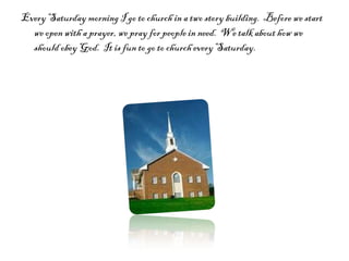 Every Saturday morning I go to church in a two story building.  Before we start we open with a prayer, we pray for people in need.  We talk about how we should obey God.  It is fun to go to church every Saturday.  
