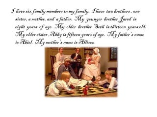 I  have six family members in my family.  I have  two brothers , one sister, a mother, and  a father.  My  younger  brother Jared  is  eight  years  of  age.  My  older  brother  Seth  is thirteen  years old.  My older sister ,Abby is fifteen years of age.  My father’s name is Abiel.  My mother’s name is Allison.  