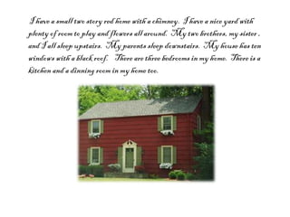 I have a small two story red home with a chimney.  I have a nice yard with plenty of room to play and flowers all around.  My two brothers, my sister , and I all sleep upstairs.  My parents sleep downstairs.  My house has ten windows with a black roof.  There are three bedrooms in my home.  There is a kitchen and a dinning room in my home too. 