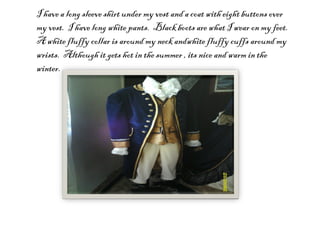 I have a long sleeve shirt under my vest and a coat with eight buttons over my vest.  I have long white pants.  Black boots are what I wear on my feet.  A white fluffy collar is around my neck andwhite fluffy cuffs around my wrists.  Although it gets hot in the summer , its nice and warm in the winter. 