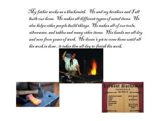 My father works as a blacksmith.  He and my brothers and I all built our home.  He makes all different types of metal items.  He also helps other people build things.  He makes all of our tools, silverware, and tables and many other items.  His hands are all dry and sore from years of work.  He doesn’t get to come home until all his work is done , it takes him all day to finish his work. 