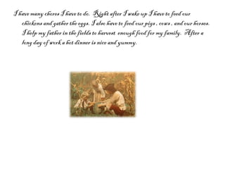 I have many chores I have to do.  Right after I wake up I have to feed our chickens and gather the eggs. I also have to feed our pigs , cows , and our horses.  I help my father in the fields to harvest  enough food for my family.  After a long day of work a hot dinner is nice and yummy. 