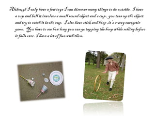 Although I only have a few toys I can discover many things to do outside.  I have a cup and ball it involves a small round object and a cup , you toss up the object and try to catch it in the cup.  I also have stick and hoop ,it’s a very energetic game.  You have to see how long you can go tapping the hoop while rolling before it falls over. I have a lot of fun with them.  