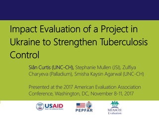 Impact Evaluation of a Project in
Ukraine to Strengthen Tuberculosis
Control
Siân Curtis (UNC-CH), Stephanie Mullen (JSI), Zulfiya
Charyeva (Palladium), Smisha Kaysin Agarwal (UNC-CH)
Presented at the 2017 American Evaluation Association
Conference, Washington, DC, November 8-11, 2017
 