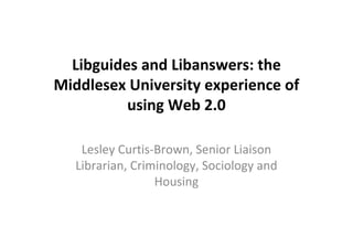 Libguides and Libanswers: the
Middlesex University experience of
          using Web 2.0

    Lesley Curtis-Brown, Senior Liaison
   Librarian, Criminology, Sociology and
                  Housing
 