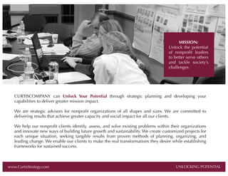 MISSION:
Unlock the potential
of nonproﬁt leaders
to better serve others
and tackle society’s
challenges.

CURTISCOMPANY can Unlock Your Potential through strategic planning and developing your
capabilities to deliver greater mission impact.
We are strategic advisors for nonproﬁt organizations of all shapes and sizes. We are committed to
delivering results that achieve greater capacity and social impact for all our clients.
We help our nonproﬁt clients identify, assess, and solve existing problems within their organizations
and innovate new ways of building future growth and sustainability. We create customized projects for
each unique situation, seeking tangible results from proven methods of planning, organizing, and
leading change. We enable our clients to make the real transformations they desire while establishing
frameworks for sustained success.

www.CurtisStrategy.com

UNLOCKING POTENTIAL

UNLOCKING POTENTIAL

 