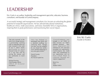 LEADERSHIP
Eric Curtis is an author, leadership and management specialist, educator, business
consultant, and founder of CurtisCompany.
A successful strategy and management consultant, Eric focuses on unlocking the global
potential of nonproﬁt organizations. He has advised educational institutions,
healthcare clinics, trade associations, and many charitable 501(c)3 organizations,
inspiring them to peak performance and maximizing their social impact.

“We truly received, at the
end of our change journey,
a partnership; working
with an individual that was
truly invested in the work
of our Y….We’re clearly
positioned to move
forward in the 21st century
in a way that will be
serving the mission and
our community so much
better.”
Michael Fournier,
Chief Strategy Ofﬁcer
YMCA of Greater
Providence

www.CurtisStrategy.com

"Eric has helped us
developed clear goals and
a detailed roadmap for
achieving them. Though
our plan was just adopted
by our board last month,
we're already beginning to
see some great results!"
David Crowley
President
SCI Social Capital Inc.

“CurtisCompany was
brought to our YMCA to
help increase our YMCA
Member retention.  They
h a v e  i m p r o v e d o u r
retention by 25%  and have
exceeded our expectations.
CurtisCompany has made
other vital contributions to
our organization and we
have asked them to
continue beyond our
original engagement.”

Eric W. Curtis
Founder & President

Brian Cox
CEO
Malden YMCA

UNLOCKING POTENTIAL

UNLOCKING POTENTIAL

 