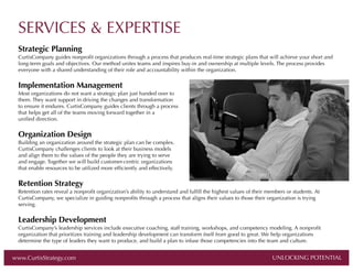 SERVICES & EXPERTISE
Strategic Planning
CurtisCompany guides nonproﬁt organizations through a process that produces real-time strategic plans that will achieve your short and
long-term goals and objectives. Our method unites teams and inspires buy-in and ownership at multiple levels. The process provides
everyone with a shared understanding of their role and accountability within the organization.

Implementation Management
Most organizations do not want a strategic plan just handed over to
them. They want support in driving the changes and transformation
to ensure it endures. CurtisCompany guides clients through a process
that helps get all of the teams moving forward together in a
uniﬁed direction.

Organization Design
Building an organization around the strategic plan can be complex.
CurtisCompany challenges clients to look at their business models
and align them to the values of the people they are trying to serve
and engage. Together we will build customer-centric organizations
that enable resources to be utilized more efﬁciently and effectively.

Retention Strategy
Retention rates reveal a nonproﬁt organization’s ability to understand and fulﬁll the highest values of their members or students. At
CurtisCompany, we specialize in guiding nonproﬁts through a process that aligns their values to those their organization is trying
serving.

Leadership Development
CurtisCompany’s leadership services include executive coaching, staff training, workshops, and competency modeling. A nonproﬁt
organization that prioritizes training and leadership development can transform itself from good to great. We help organizations
determine the type of leaders they want to produce, and build a plan to infuse those competencies into the team and culture.

www.CurtisStrategy.com

UNLOCKING POTENTIAL

UNLOCKING POTENTIAL

 