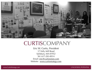 Let’s Begin
Your Journey

CURTISCOMPANY
Eric W. Curtis, President
17 Folly Mill Road
Salisbury, MA 01952
Tel: 617-283-8914
Email: eric@curtisnolan.com
Website: www.curtisstrategy.com

AL

www.CurtisStrategy.com

UNLOCKING POTENTIAL

 