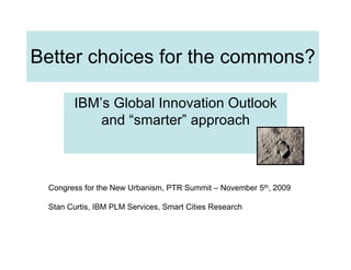 Better choices for the commons?

       IBM’s Global Innovation Outlook
           and “smarter” approach



 Congress for the New Urbanism, PTR Summit – November 5th, 2009

 Stan Curtis, IBM PLM Services, Smart Cities Research
 