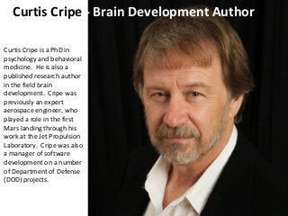Curtis Cripe - Brain Development Author
Curtis Cripe is a PhD in
psychology and behavioral
medicine. He is also a
published research author
in the field brain
development. Cripe was
previously an expert
aerospace engineer, who
played a role in the first
Mars landing through his
work at the Jet Propulsion
Laboratory. Cripe was also
a manager of software
development on a number
of Department of Defense
(DOD) projects.
 