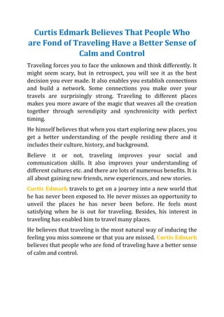 Curtis Edmark Believes That People Who
are Fond of Traveling Have a Better Sense of
Calm and Control
Traveling forces you to face the unknown and think differently. It
might seem scary, but in retrospect, you will see it as the best
decision you ever made. It also enables you establish connections
and build a network. Some connections you make over your
travels are surprisingly strong. Traveling to different places
makes you more aware of the magic that weaves all the creation
together through serendipity and synchronicity with perfect
timing.
He himself believes that when you start exploring new places, you
get a better understanding of the people residing there and it
includes their culture, history, and background.
Believe it or not, traveling improves your social and
communication skills. It also improves your understanding of
different cultures etc. and there are lots of numerous benefits. It is
all about gaining new friends, new experiences, and new stories.
Curtis Edmark travels to get on a journey into a new world that
he has never been exposed to. He never misses an opportunity to
unveil the places he has never been before. He feels most
satisfying when he is out for traveling. Besides, his interest in
traveling has enabled him to travel many places.
He believes that traveling is the most natural way of inducing the
feeling you miss someone or that you are missed. Curtis Edmark
believes that people who are fond of traveling have a better sense
of calm and control.
 