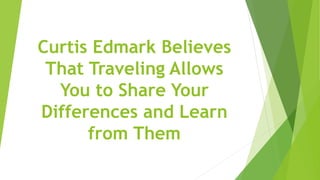 Curtis Edmark Believes
That Traveling Allows
You to Share Your
Differences and Learn
from Them
 