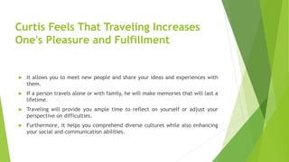 Curtis Feels That Traveling Increases
One's Pleasure and Fulfillment
 It allows you to meet new people and share your ideas and experiences with
them.
 If a person travels alone or with family, he will make memories that will last a
lifetime.
 Traveling will provide you ample time to reflect on yourself or adjust your
perspective on difficulties.
 Furthermore, it helps you comprehend diverse cultures while also enhancing
your social and communication abilities.
 